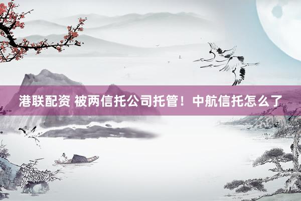港联配资 被两信托公司托管！中航信托怎么了