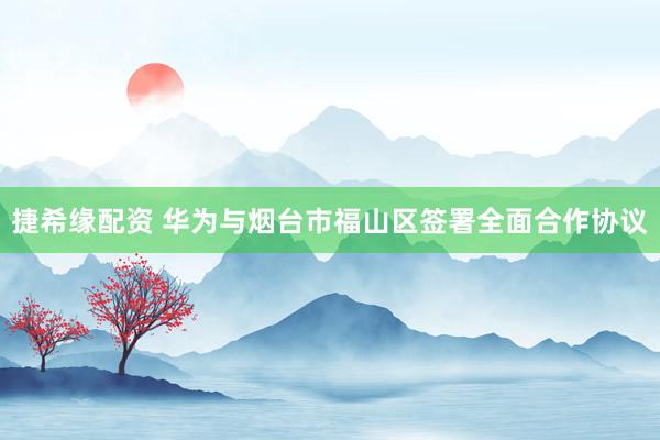 捷希缘配资 华为与烟台市福山区签署全面合作协议