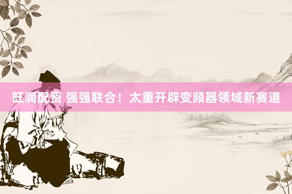 旺润配资 强强联合！太重开辟变频器领域新赛道