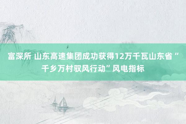 富深所 山东高速集团成功获得12万千瓦山东省“千乡万村驭风行动”风电指标