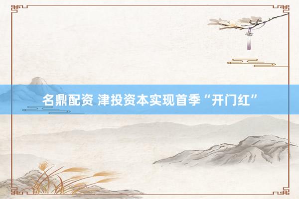 名鼎配资 津投资本实现首季“开门红”