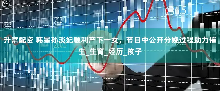 升富配资 韩星孙淡妃顺利产下一女，节目中公开分娩过程助力催生_生育_经历_孩子