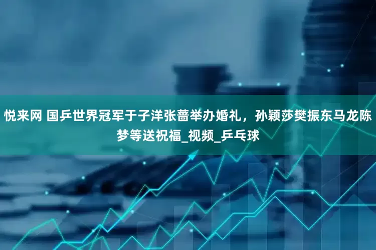悦来网 国乒世界冠军于子洋张蔷举办婚礼，孙颖莎樊振东马龙陈梦等送祝福_视频_乒乓球