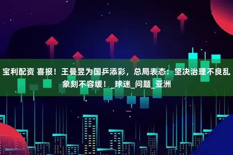 宝利配资 喜报！王曼昱为国乒添彩，总局表态：坚决治理不良乱象刻不容缓！_球迷_问题_亚洲