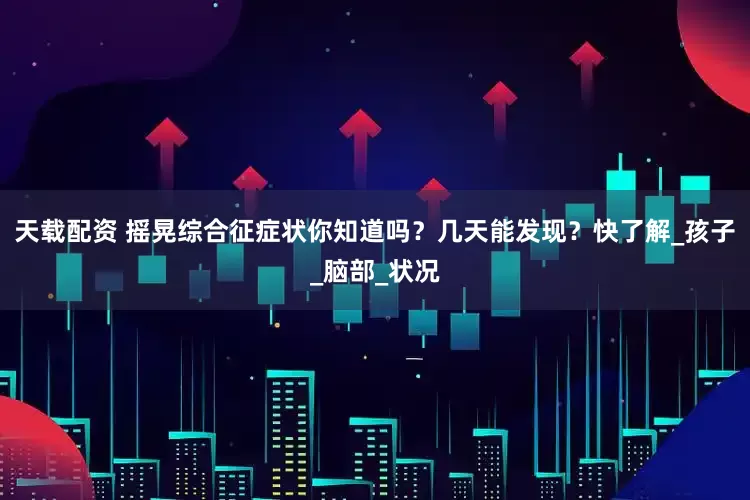 天载配资 摇晃综合征症状你知道吗？几天能发现？快了解_孩子_脑部_状况
