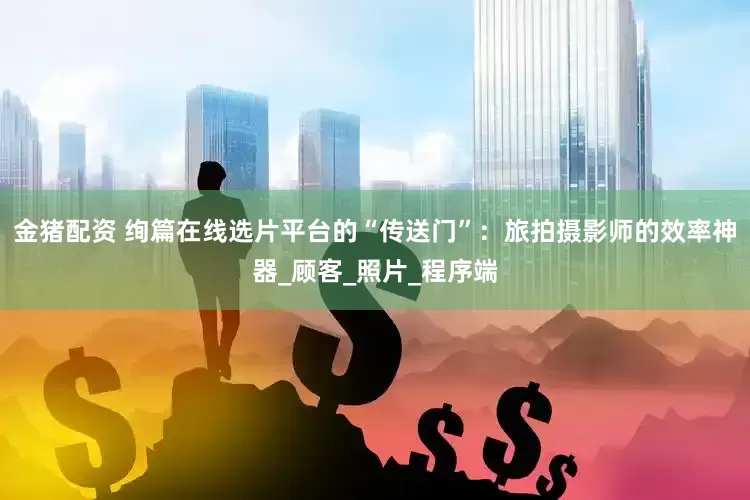 金猪配资 绚篇在线选片平台的“传送门”：旅拍摄影师的效率神器_顾客_照片_程序端