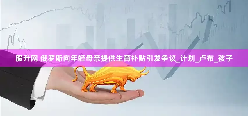 股升网 俄罗斯向年轻母亲提供生育补贴引发争议_计划_卢布_孩子