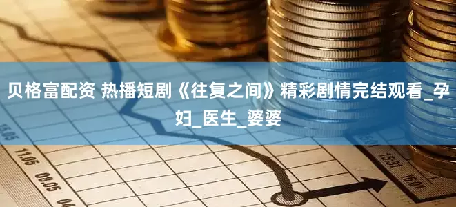 贝格富配资 热播短剧《往复之间》精彩剧情完结观看_孕妇_医生_婆婆