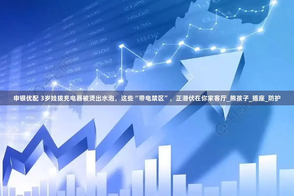 申银优配 3岁娃拔充电器被烫出水泡，这些“带电禁区”，正潜伏在你家客厅_熊孩子_插座_防护