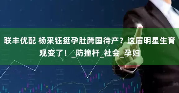 联丰优配 杨采钰挺孕肚跨国待产？这届明星生育观变了！_防撞杆_社会_孕妇