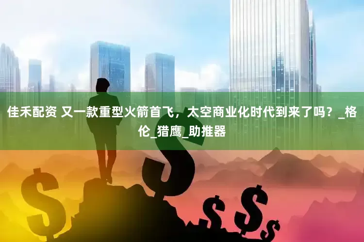 佳禾配资 又一款重型火箭首飞，太空商业化时代到来了吗？_格伦_猎鹰_助推器