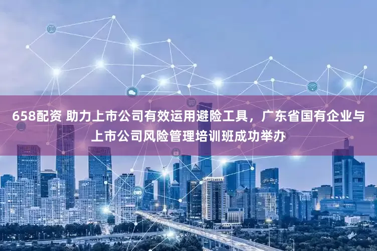 658配资 助力上市公司有效运用避险工具，广东省国有企业与上市公司风险管理培训班成功举办