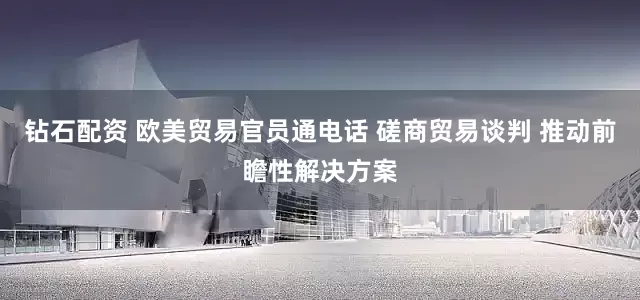 钻石配资 欧美贸易官员通电话 磋商贸易谈判 推动前瞻性解决方案