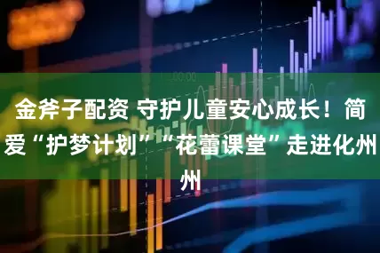 金斧子配资 守护儿童安心成长！简爱“护梦计划”“花蕾课堂”走进化州