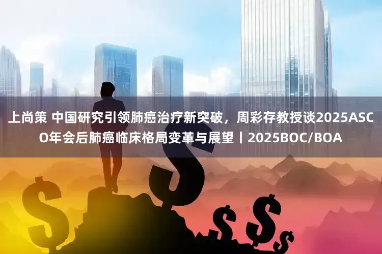 上尚策 中国研究引领肺癌治疗新突破，周彩存教授谈2025ASCO年会后肺癌临床格局变革与展望丨2025BOC/BOA