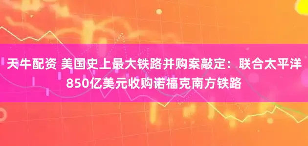 天牛配资 美国史上最大铁路并购案敲定：联合太平洋850亿美元收购诺福克南方铁路
