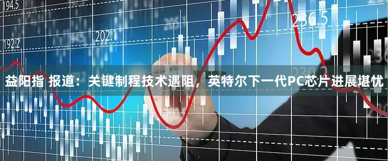 益阳指 报道：关键制程技术遇阻，英特尔下一代PC芯片进展堪忧