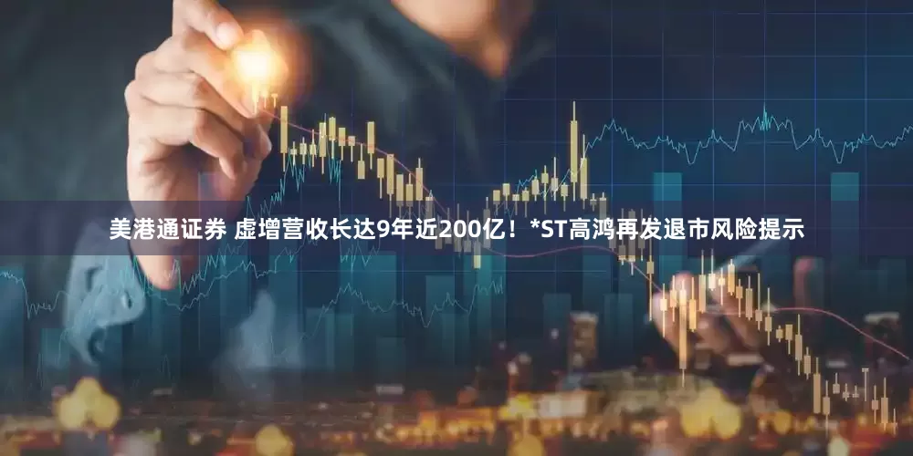 美港通证券 虚增营收长达9年近200亿！*ST高鸿再发退市风险提示