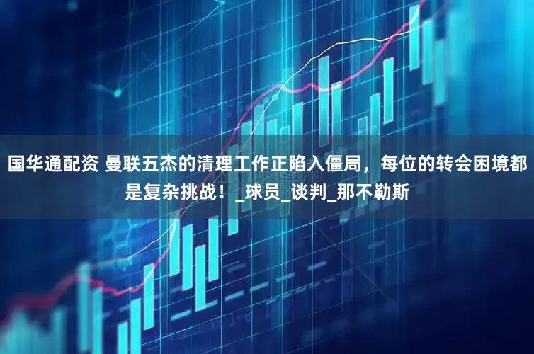 国华通配资 曼联五杰的清理工作正陷入僵局，每位的转会困境都是复杂挑战！_球员_谈判_那不勒斯