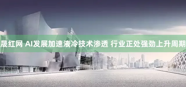 晟红网 AI发展加速液冷技术渗透 行业正处强劲上升周期