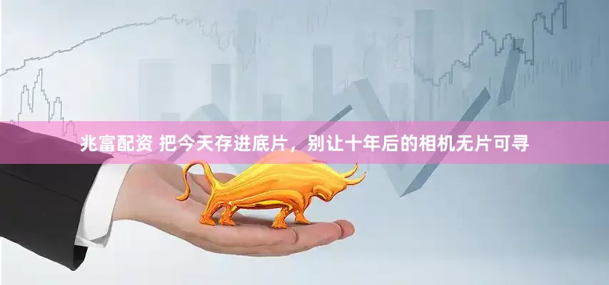 兆富配资 把今天存进底片，别让十年后的相机无片可寻