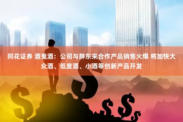 同花证券 酒鬼酒：公司与胖东来合作产品销售火爆 将加快大众酒、低度酒、小酒等创新产品开发