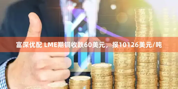 富深优配 LME期铜收跌60美元，报10126美元/吨