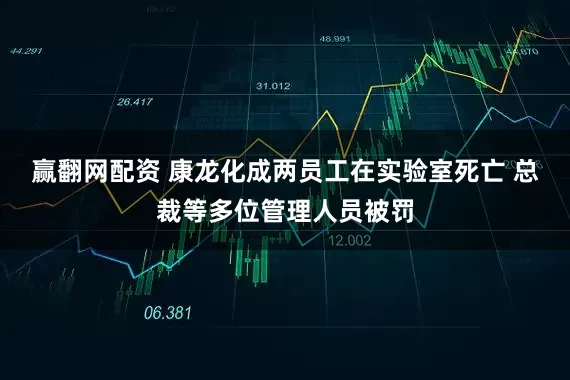 赢翻网配资 康龙化成两员工在实验室死亡 总裁等多位管理人员被罚