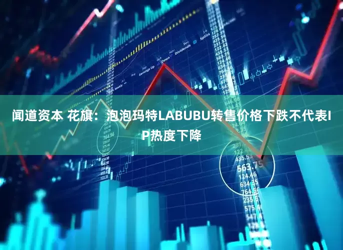 闻道资本 花旗：泡泡玛特LABUBU转售价格下跌不代表IP热度下降