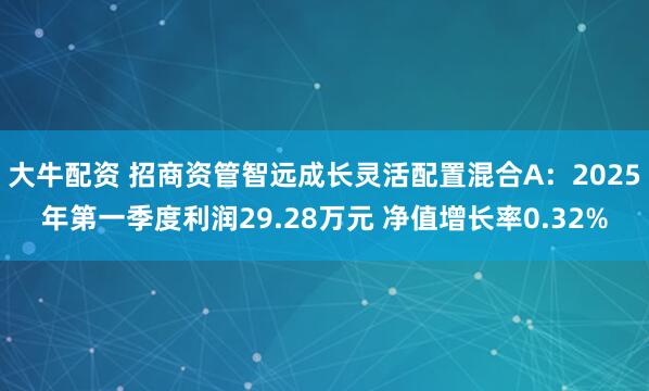 大牛配资 招商资管智远成长灵活配置混合A：2025年第一季度利润29.28万元 净值增长率0.32%