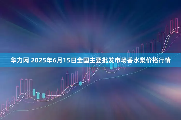 华力网 2025年6月15日全国主要批发市场香水梨价格行情