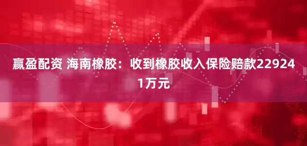 赢盈配资 海南橡胶：收到橡胶收入保险赔款229241万元