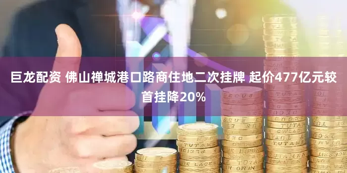 巨龙配资 佛山禅城港口路商住地二次挂牌 起价477亿元较首挂降20%