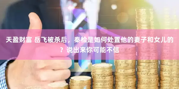 天盈财富 岳飞被杀后，秦桧是如何处置他的妻子和女儿的？说出来你可能不信